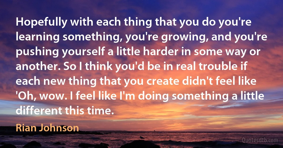 Hopefully with each thing that you do you're learning something, you're growing, and you're pushing yourself a little harder in some way or another. So I think you'd be in real trouble if each new thing that you create didn't feel like 'Oh, wow. I feel like I'm doing something a little different this time. (Rian Johnson)