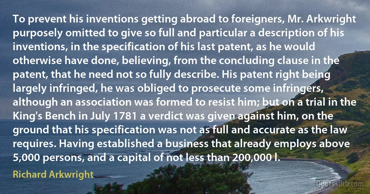 To prevent his inventions getting abroad to foreigners, Mr. Arkwright purposely omitted to give so full and particular a description of his inventions, in the specification of his last patent, as he would otherwise have done, believing, from the concluding clause in the patent, that he need not so fully describe. His patent right being largely infringed, he was obliged to prosecute some infringers, although an association was formed to resist him; but on a trial in the King's Bench in July 1781 a verdict was given against him, on the ground that his specification was not as full and accurate as the law requires. Having established a business that already employs above 5,000 persons, and a capital of not less than 200,000 l. (Richard Arkwright)