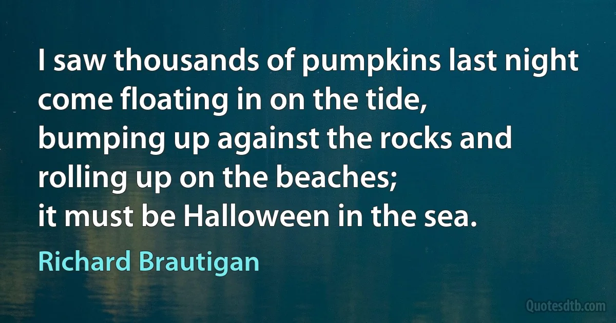 I saw thousands of pumpkins last night
come floating in on the tide,
bumping up against the rocks and
rolling up on the beaches;
it must be Halloween in the sea. (Richard Brautigan)