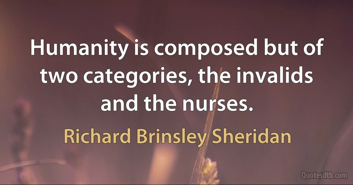 Humanity is composed but of two categories, the invalids and the nurses. (Richard Brinsley Sheridan)