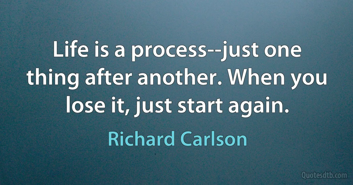 Life is a process--just one thing after another. When you lose it, just start again. (Richard Carlson)