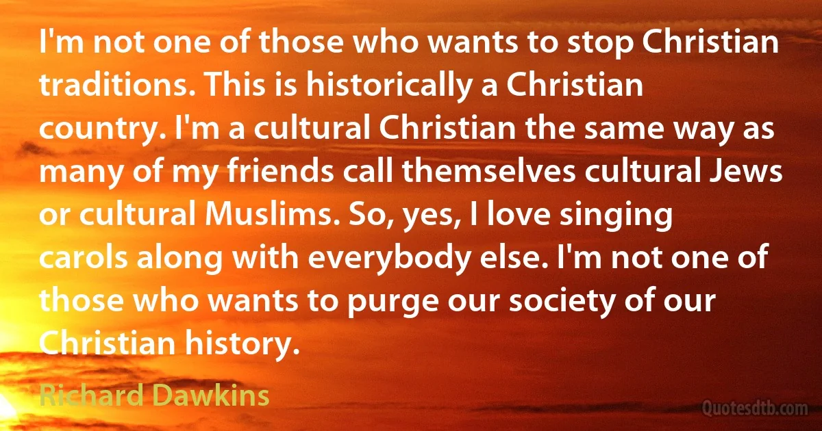 I'm not one of those who wants to stop Christian traditions. This is historically a Christian country. I'm a cultural Christian the same way as many of my friends call themselves cultural Jews or cultural Muslims. So, yes, I love singing carols along with everybody else. I'm not one of those who wants to purge our society of our Christian history. (Richard Dawkins)