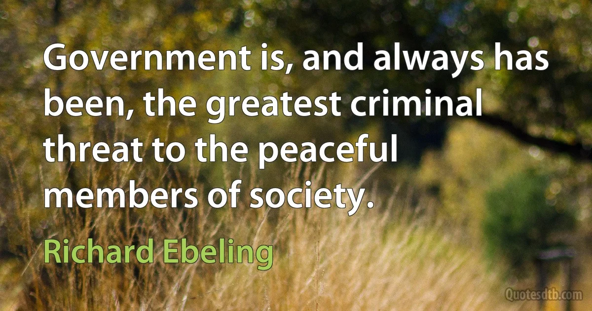 Government is, and always has been, the greatest criminal threat to the peaceful members of society. (Richard Ebeling)