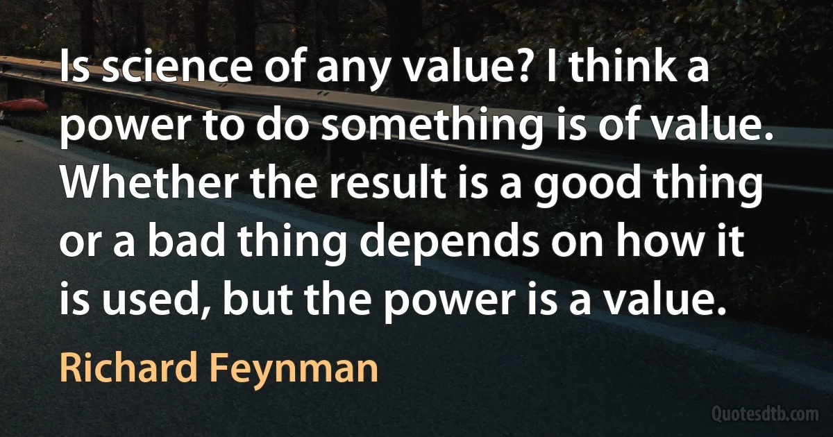 Is science of any value? I think a power to do something is of value. Whether the result is a good thing or a bad thing depends on how it is used, but the power is a value. (Richard Feynman)