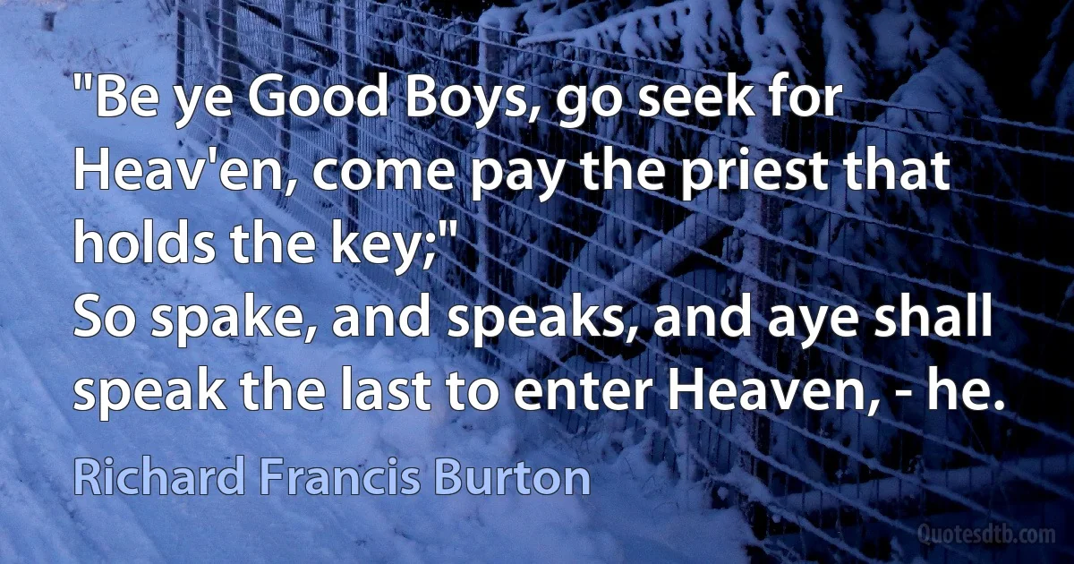 "Be ye Good Boys, go seek for Heav'en, come pay the priest that holds the key;"
So spake, and speaks, and aye shall speak the last to enter Heaven, - he. (Richard Francis Burton)