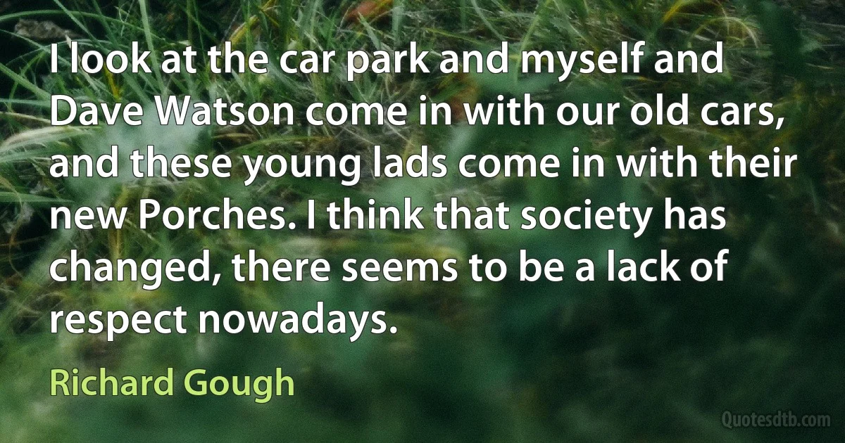 I look at the car park and myself and Dave Watson come in with our old cars, and these young lads come in with their new Porches. I think that society has changed, there seems to be a lack of respect nowadays. (Richard Gough)