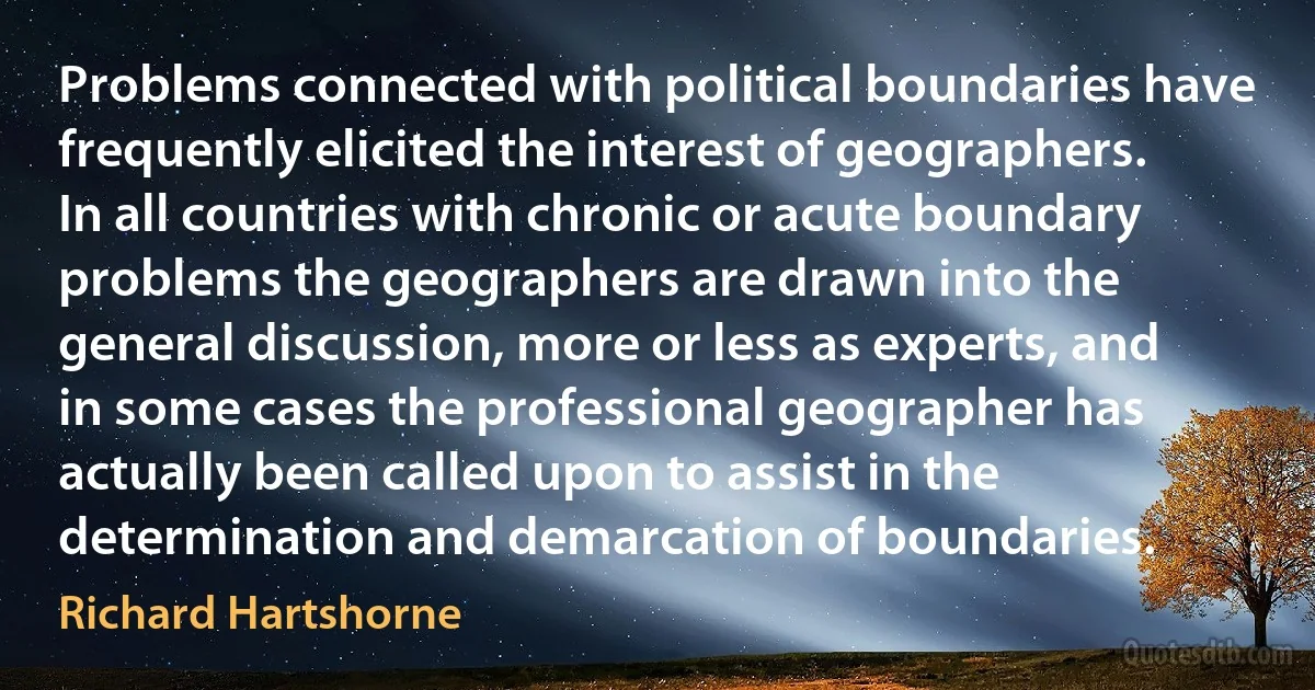 Problems connected with political boundaries have frequently elicited the interest of geographers. In all countries with chronic or acute boundary problems the geographers are drawn into the general discussion, more or less as experts, and in some cases the professional geographer has actually been called upon to assist in the determination and demarcation of boundaries. (Richard Hartshorne)