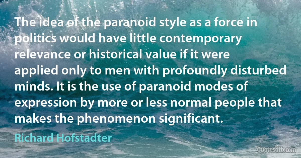 The idea of the paranoid style as a force in politics would have little contemporary relevance or historical value if it were applied only to men with profoundly disturbed minds. It is the use of paranoid modes of expression by more or less normal people that makes the phenomenon significant. (Richard Hofstadter)