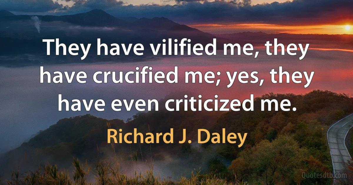 They have vilified me, they have crucified me; yes, they have even criticized me. (Richard J. Daley)