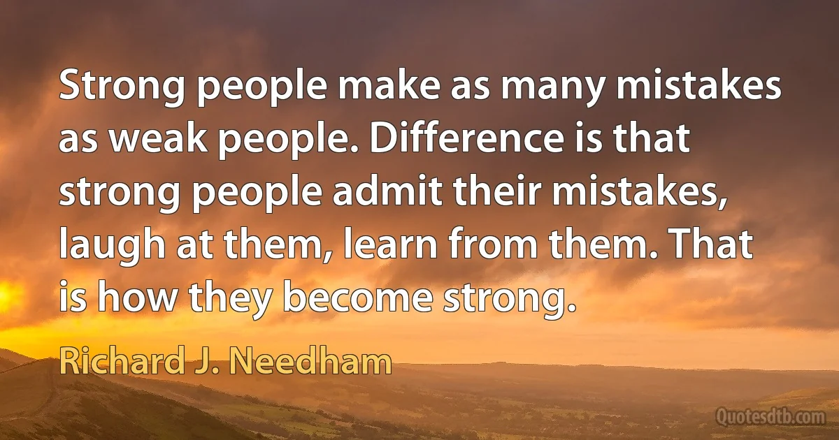 Strong people make as many mistakes as weak people. Difference is that strong people admit their mistakes, laugh at them, learn from them. That is how they become strong. (Richard J. Needham)