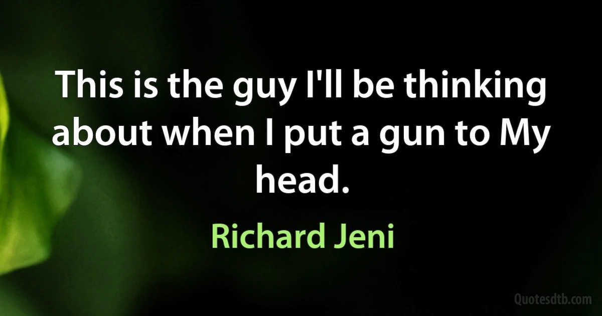 This is the guy I'll be thinking about when I put a gun to My head. (Richard Jeni)