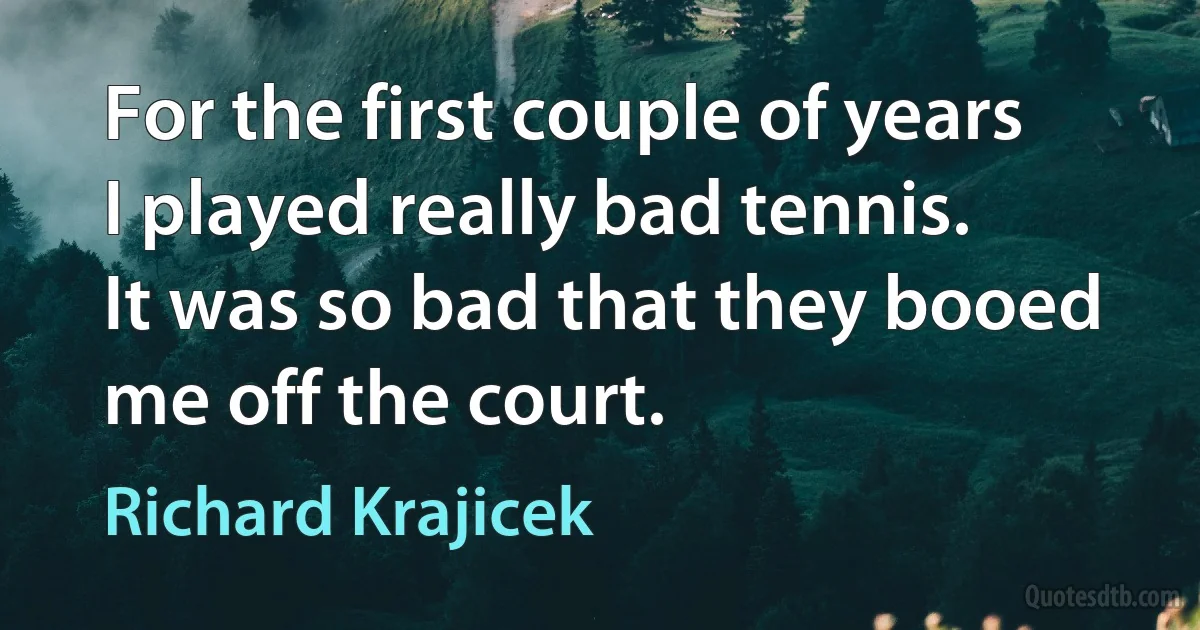 For the first couple of years I played really bad tennis. It was so bad that they booed me off the court. (Richard Krajicek)