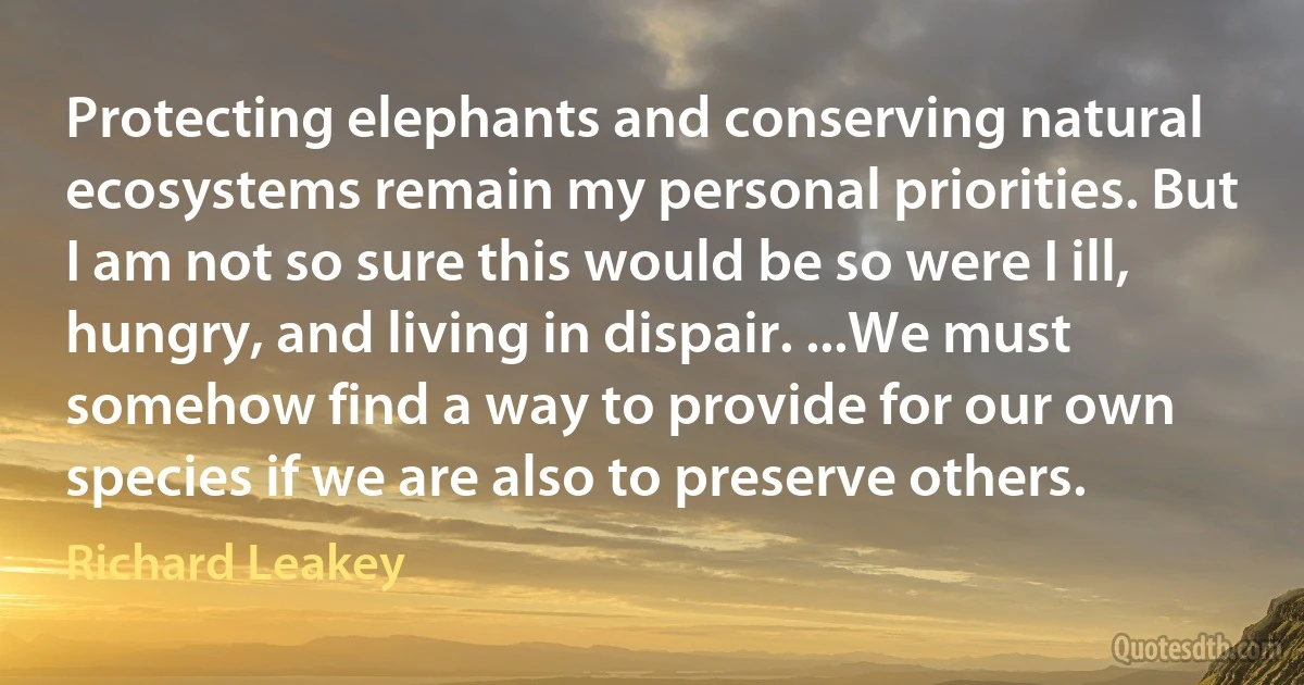 Protecting elephants and conserving natural ecosystems remain my personal priorities. But I am not so sure this would be so were I ill, hungry, and living in dispair. ...We must somehow find a way to provide for our own species if we are also to preserve others. (Richard Leakey)