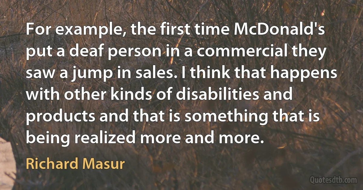 For example, the first time McDonald's put a deaf person in a commercial they saw a jump in sales. I think that happens with other kinds of disabilities and products and that is something that is being realized more and more. (Richard Masur)