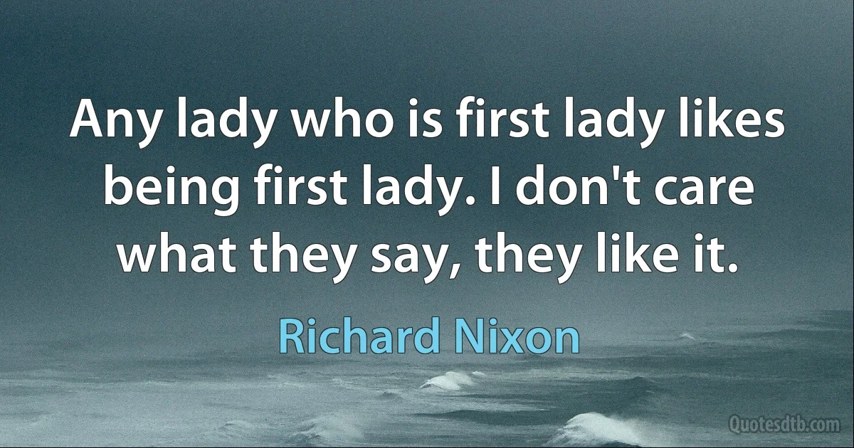 Any lady who is first lady likes being first lady. I don't care what they say, they like it. (Richard Nixon)