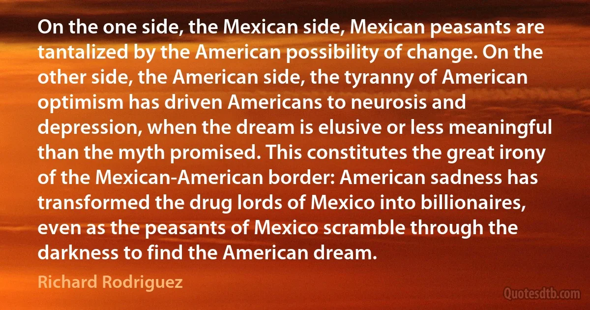 On the one side, the Mexican side, Mexican peasants are tantalized by the American possibility of change. On the other side, the American side, the tyranny of American optimism has driven Americans to neurosis and depression, when the dream is elusive or less meaningful than the myth promised. This constitutes the great irony of the Mexican-American border: American sadness has transformed the drug lords of Mexico into billionaires, even as the peasants of Mexico scramble through the darkness to find the American dream. (Richard Rodriguez)