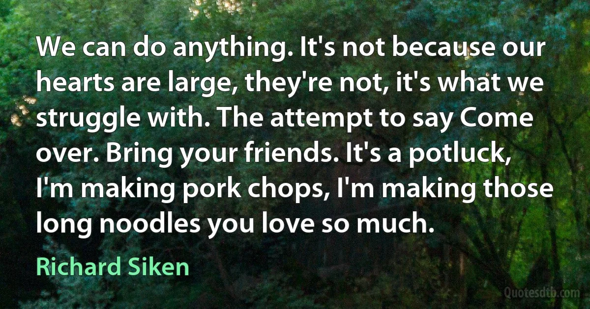 We can do anything. It's not because our hearts are large, they're not, it's what we struggle with. The attempt to say Come over. Bring your friends. It's a potluck, I'm making pork chops, I'm making those long noodles you love so much. (Richard Siken)