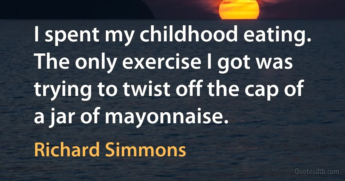 I spent my childhood eating. The only exercise I got was trying to twist off the cap of a jar of mayonnaise. (Richard Simmons)