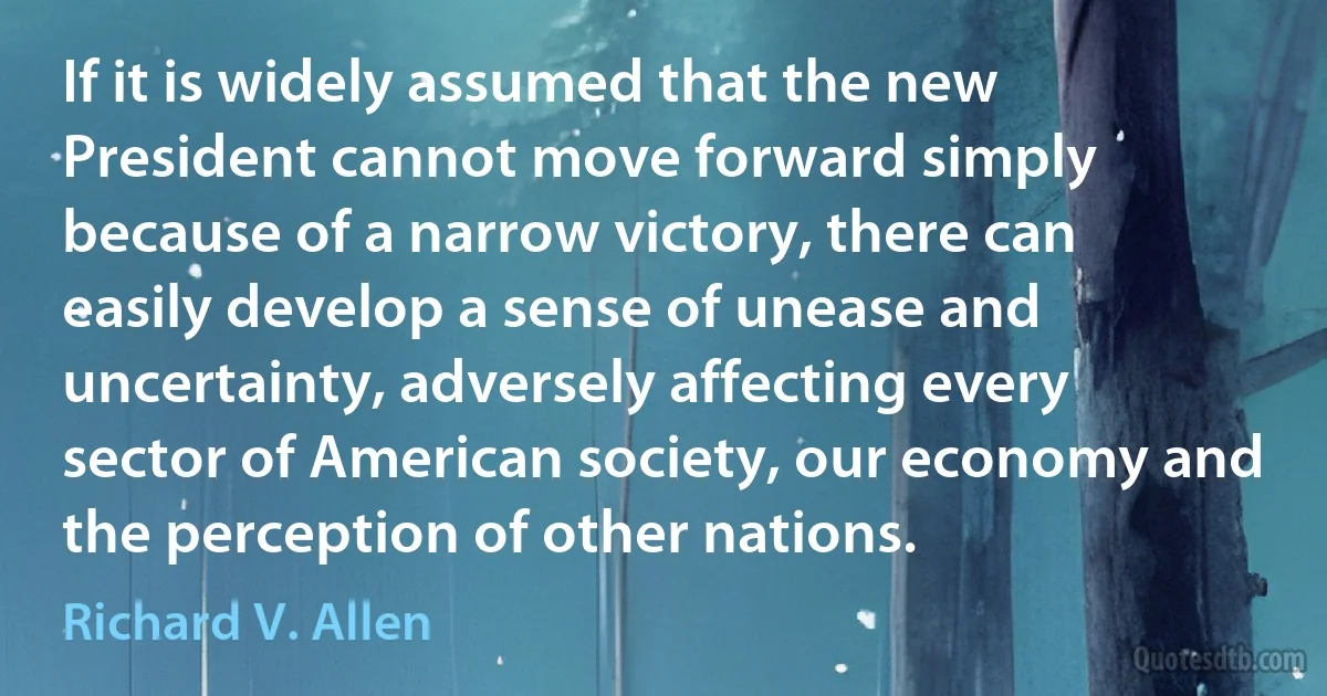 If it is widely assumed that the new President cannot move forward simply because of a narrow victory, there can easily develop a sense of unease and uncertainty, adversely affecting every sector of American society, our economy and the perception of other nations. (Richard V. Allen)