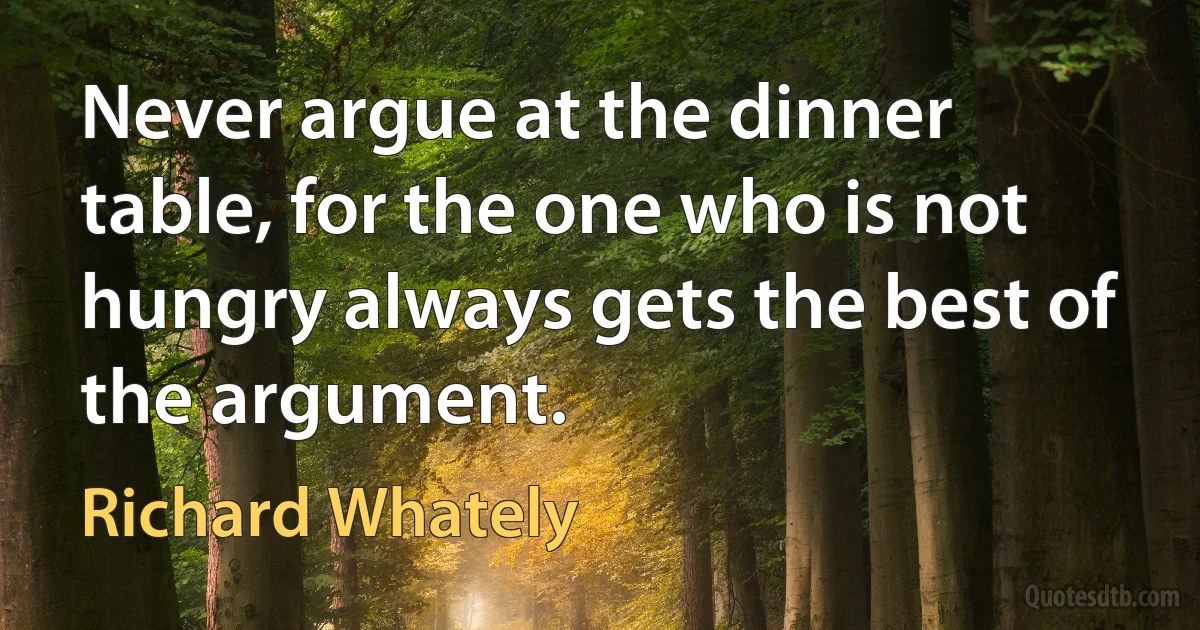 Never argue at the dinner table, for the one who is not hungry always gets the best of the argument. (Richard Whately)