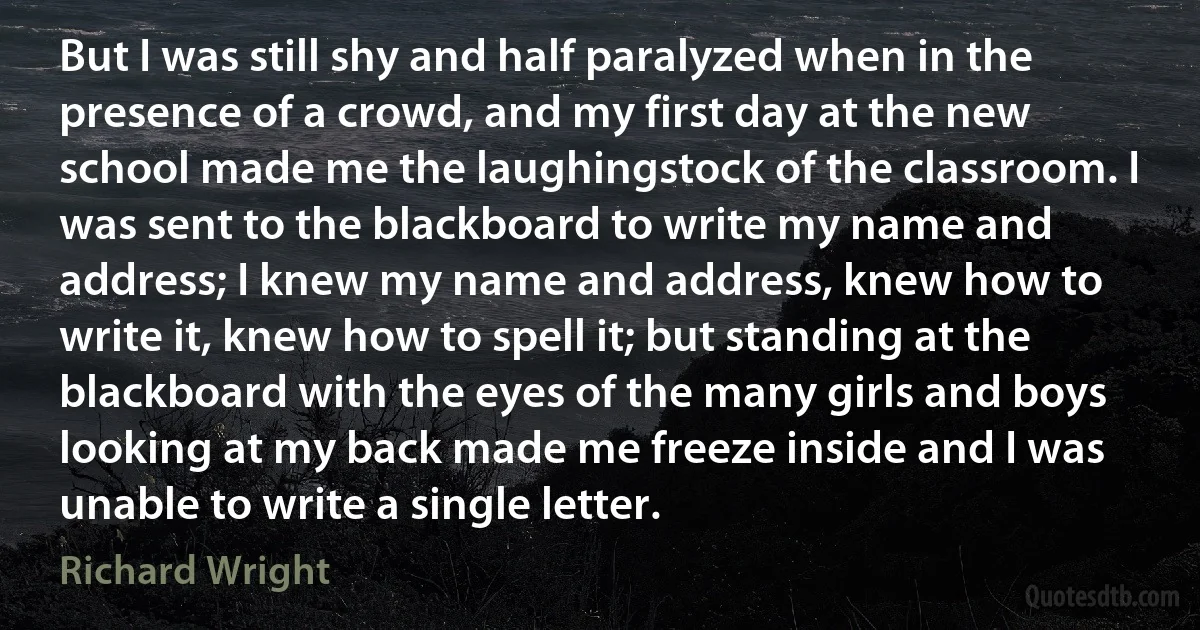 But I was still shy and half paralyzed when in the presence of a crowd, and my first day at the new school made me the laughingstock of the classroom. I was sent to the blackboard to write my name and address; I knew my name and address, knew how to write it, knew how to spell it; but standing at the blackboard with the eyes of the many girls and boys looking at my back made me freeze inside and I was unable to write a single letter. (Richard Wright)