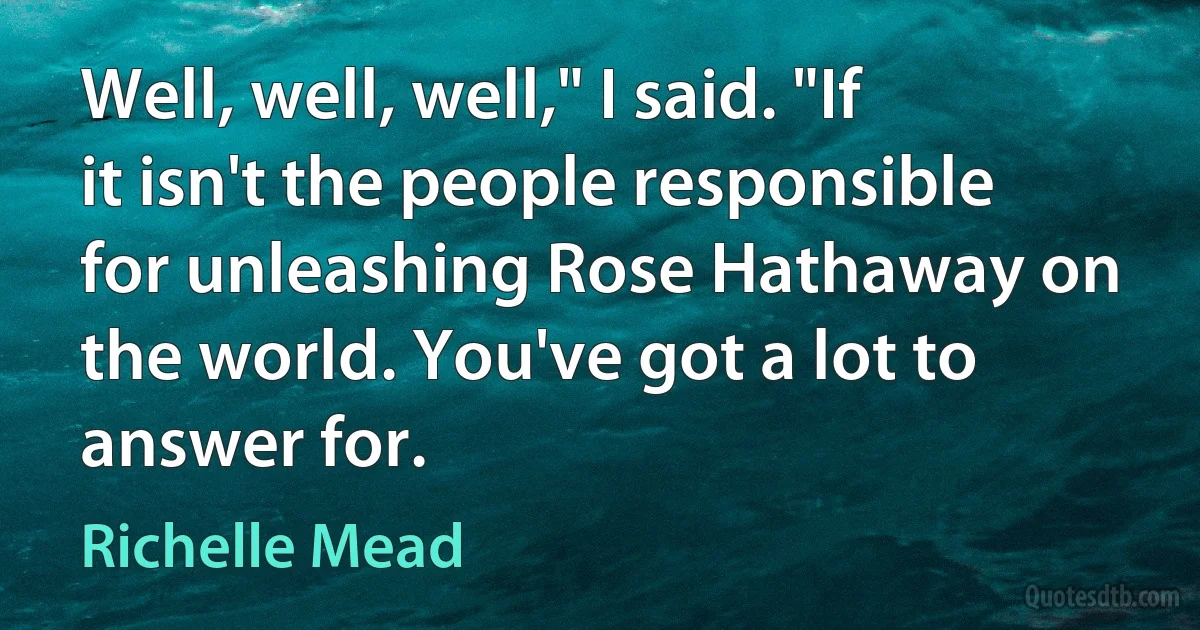 Well, well, well," I said. "If it isn't the people responsible for unleashing Rose Hathaway on the world. You've got a lot to answer for. (Richelle Mead)