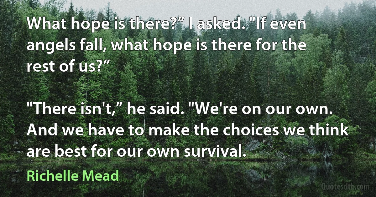 What hope is there?” I asked. "If even angels fall, what hope is there for the rest of us?”

"There isn't,” he said. "We're on our own. And we have to make the choices we think are best for our own survival. (Richelle Mead)