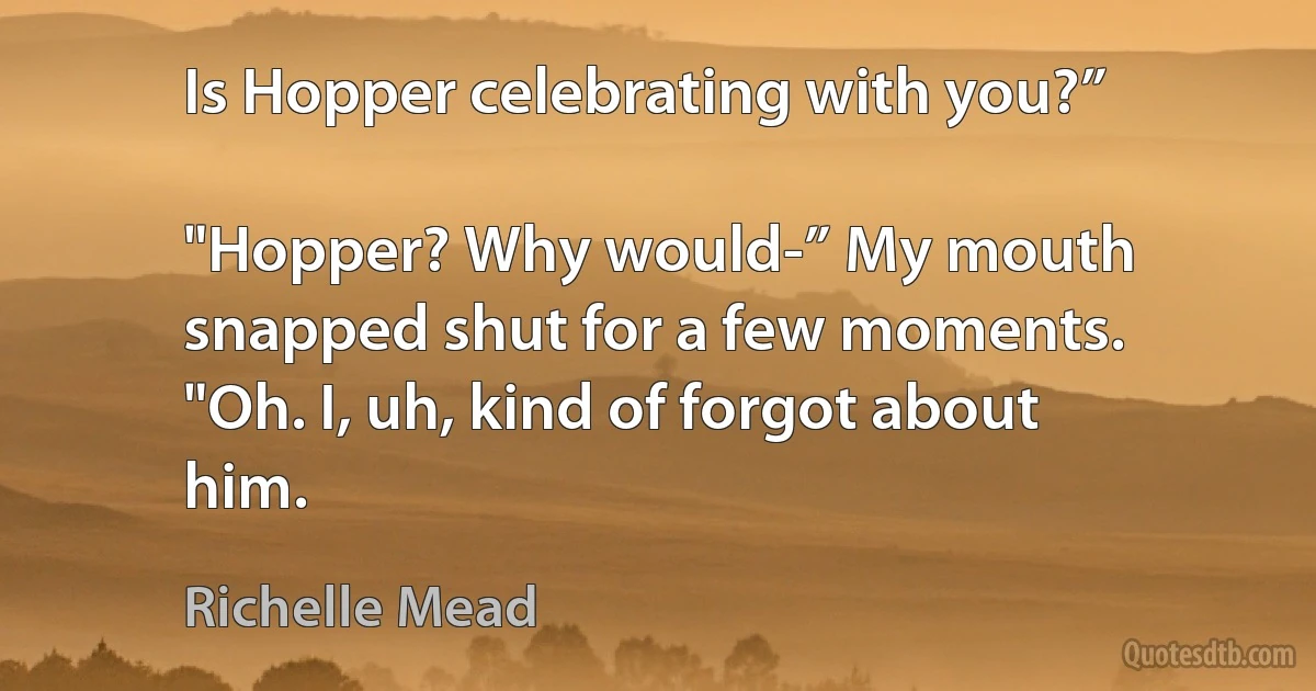 Is Hopper celebrating with you?”

"Hopper? Why would-” My mouth snapped shut for a few moments. "Oh. I, uh, kind of forgot about him. (Richelle Mead)