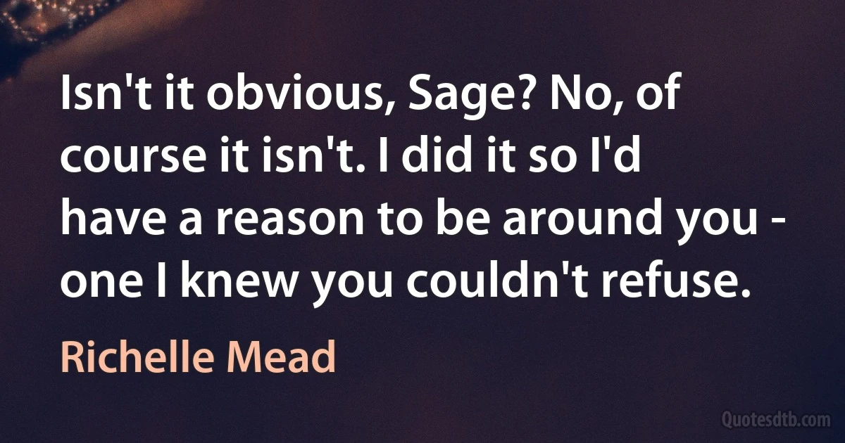 Isn't it obvious, Sage? No, of course it isn't. I did it so I'd have a reason to be around you - one I knew you couldn't refuse. (Richelle Mead)