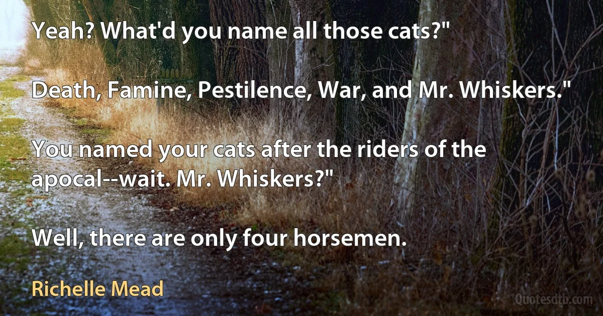 Yeah? What'd you name all those cats?"

Death, Famine, Pestilence, War, and Mr. Whiskers."

You named your cats after the riders of the apocal--wait. Mr. Whiskers?"

Well, there are only four horsemen. (Richelle Mead)