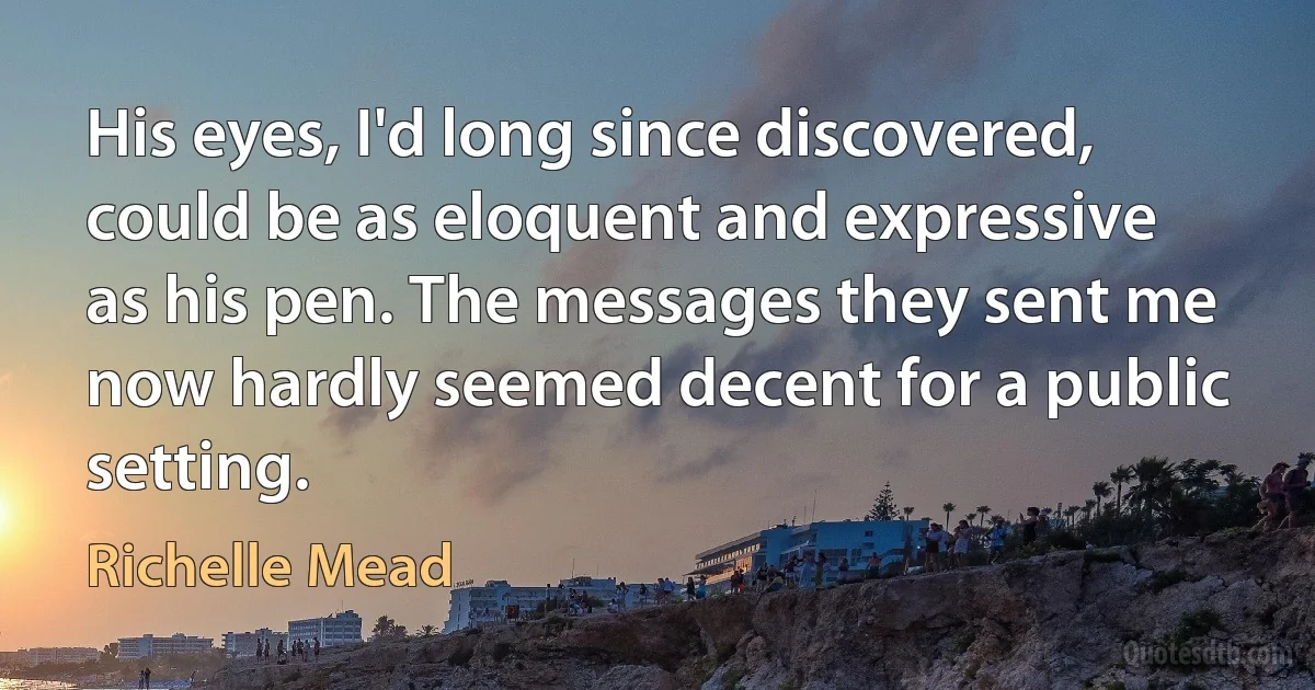 His eyes, I'd long since discovered, could be as eloquent and expressive as his pen. The messages they sent me now hardly seemed decent for a public setting. (Richelle Mead)