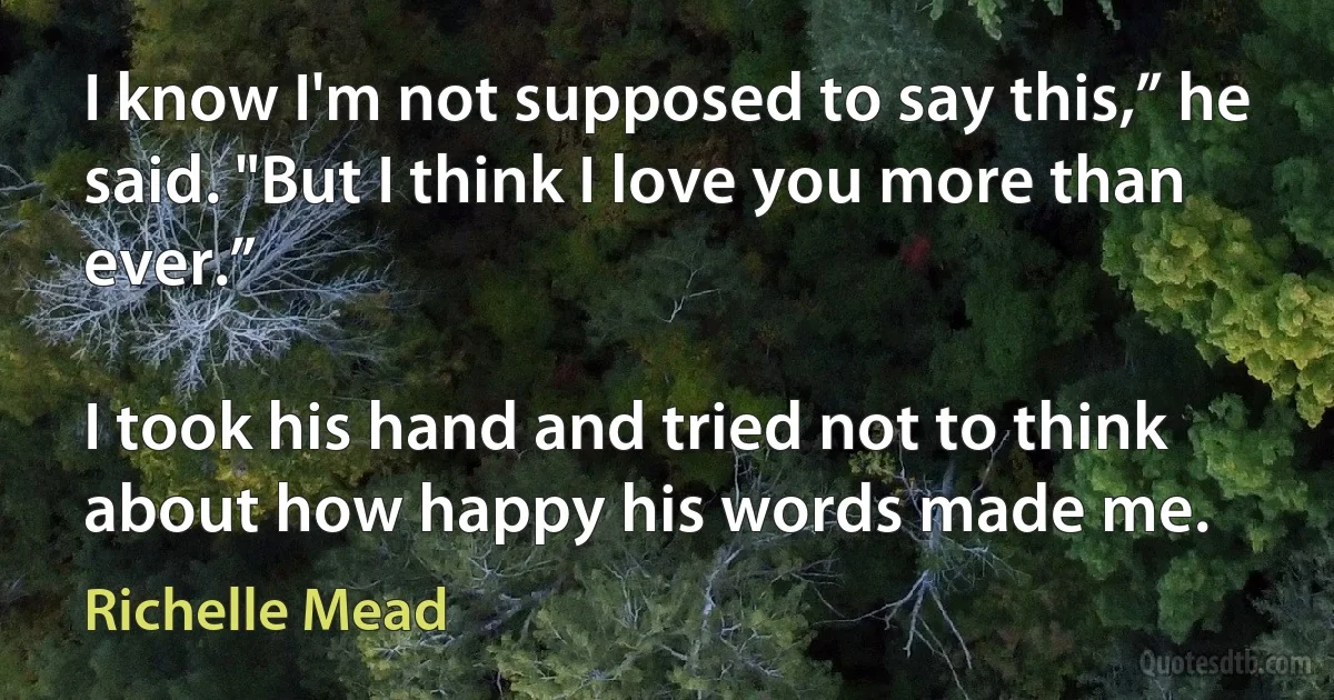 I know I'm not supposed to say this,” he said. "But I think I love you more than ever.”

I took his hand and tried not to think about how happy his words made me. (Richelle Mead)