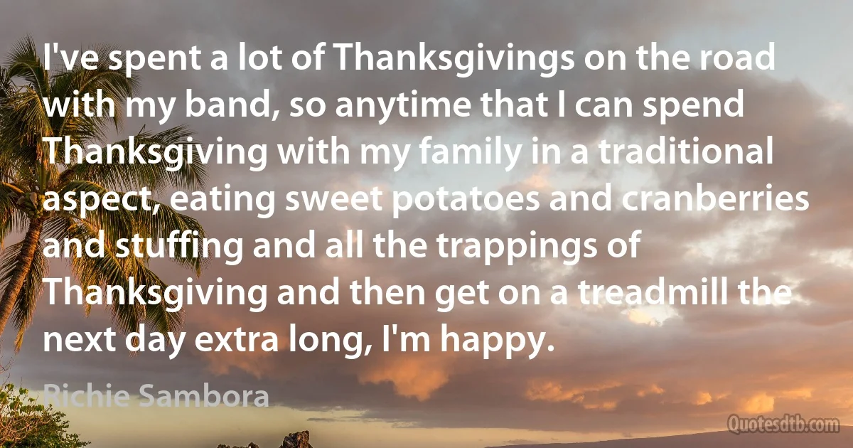 I've spent a lot of Thanksgivings on the road with my band, so anytime that I can spend Thanksgiving with my family in a traditional aspect, eating sweet potatoes and cranberries and stuffing and all the trappings of Thanksgiving and then get on a treadmill the next day extra long, I'm happy. (Richie Sambora)