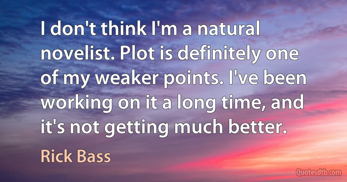 I don't think I'm a natural novelist. Plot is definitely one of my weaker points. I've been working on it a long time, and it's not getting much better. (Rick Bass)