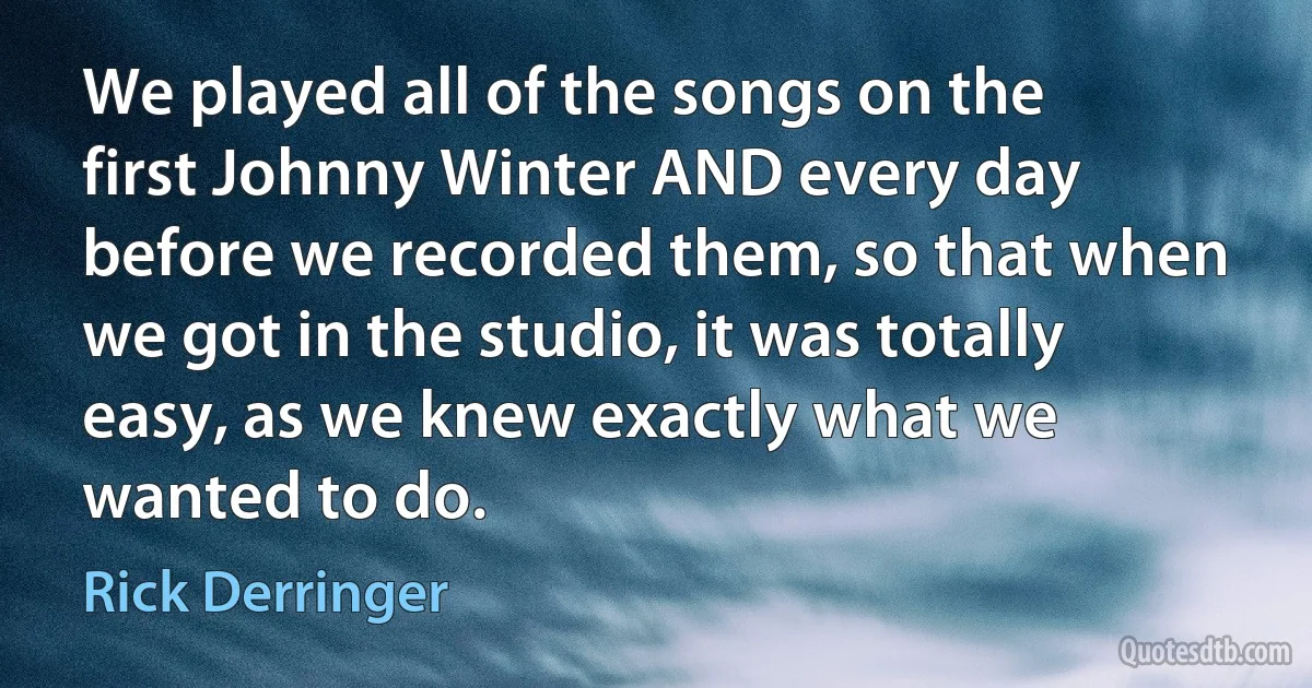 We played all of the songs on the first Johnny Winter AND every day before we recorded them, so that when we got in the studio, it was totally easy, as we knew exactly what we wanted to do. (Rick Derringer)