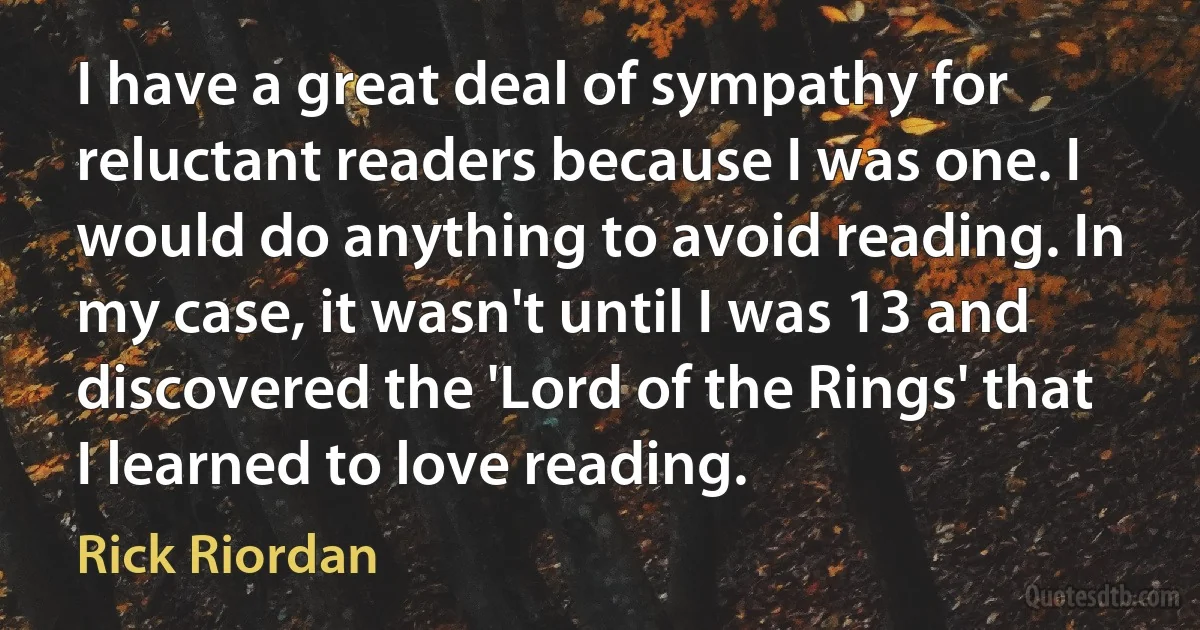 I have a great deal of sympathy for reluctant readers because I was one. I would do anything to avoid reading. In my case, it wasn't until I was 13 and discovered the 'Lord of the Rings' that I learned to love reading. (Rick Riordan)