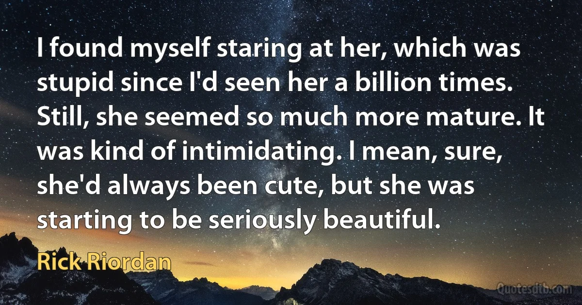 I found myself staring at her, which was stupid since I'd seen her a billion times. Still, she seemed so much more mature. It was kind of intimidating. I mean, sure, she'd always been cute, but she was starting to be seriously beautiful. (Rick Riordan)