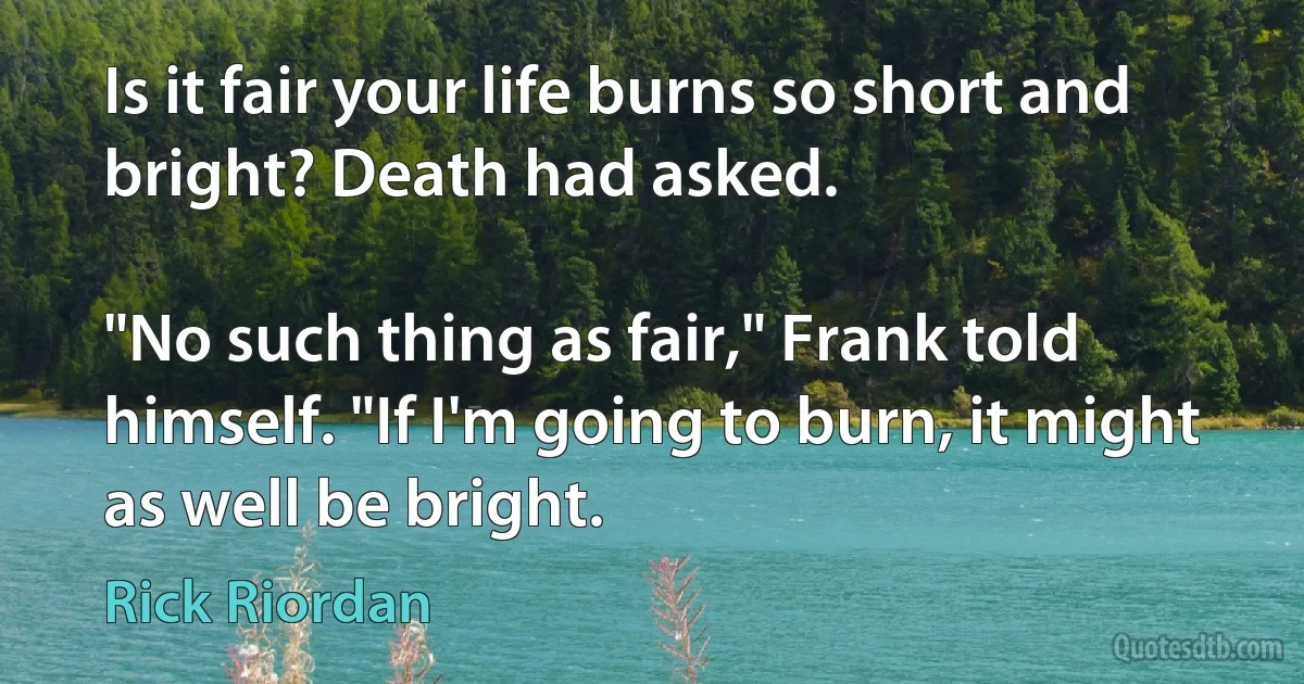 Is it fair your life burns so short and bright? Death had asked.

"No such thing as fair," Frank told himself. "If I'm going to burn, it might as well be bright. (Rick Riordan)