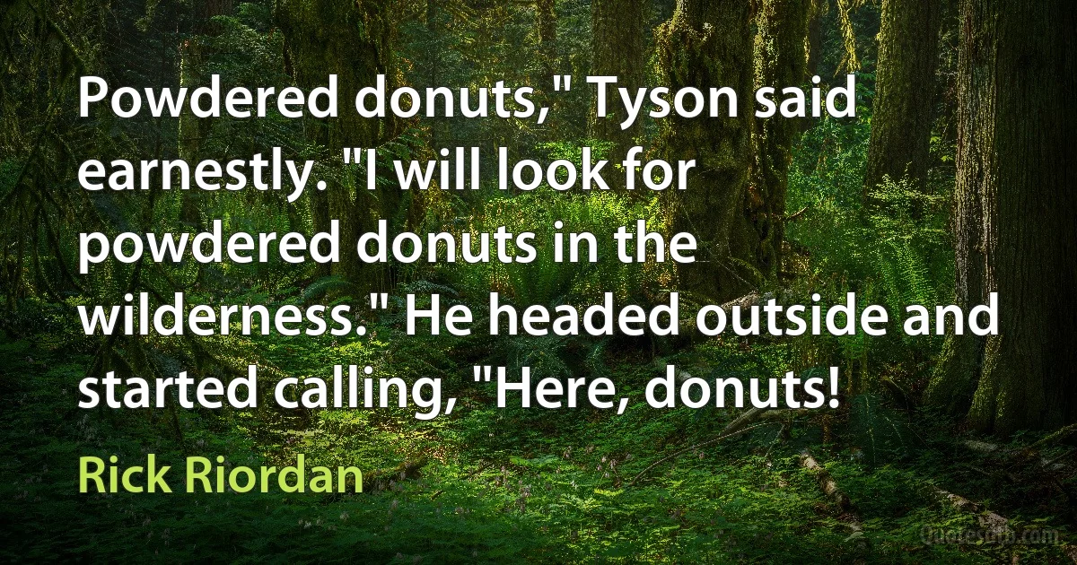 Powdered donuts," Tyson said earnestly. "I will look for powdered donuts in the wilderness." He headed outside and started calling, "Here, donuts! (Rick Riordan)