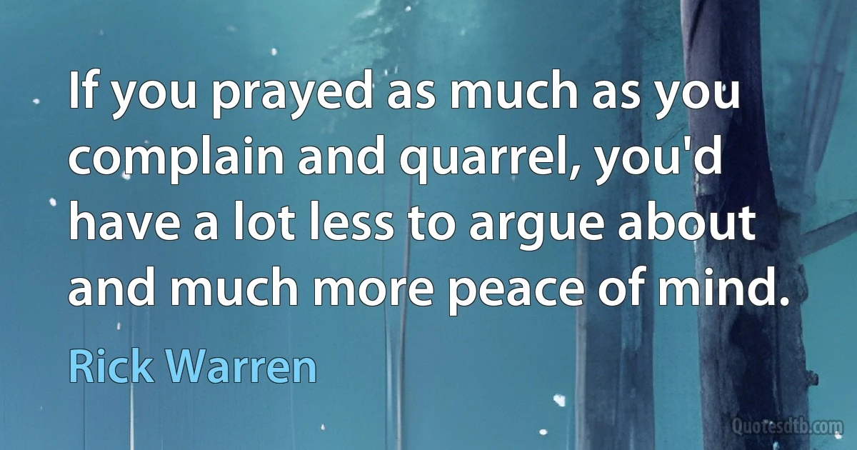 If you prayed as much as you complain and quarrel, you'd have a lot less to argue about and much more peace of mind. (Rick Warren)