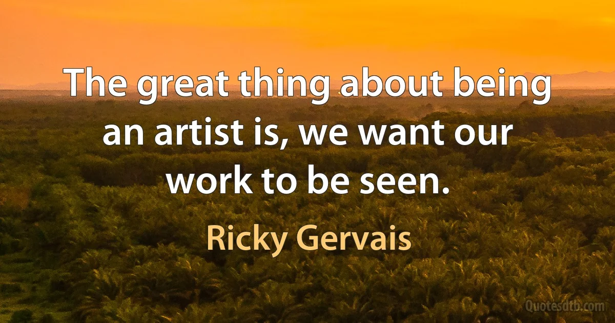 The great thing about being an artist is, we want our work to be seen. (Ricky Gervais)