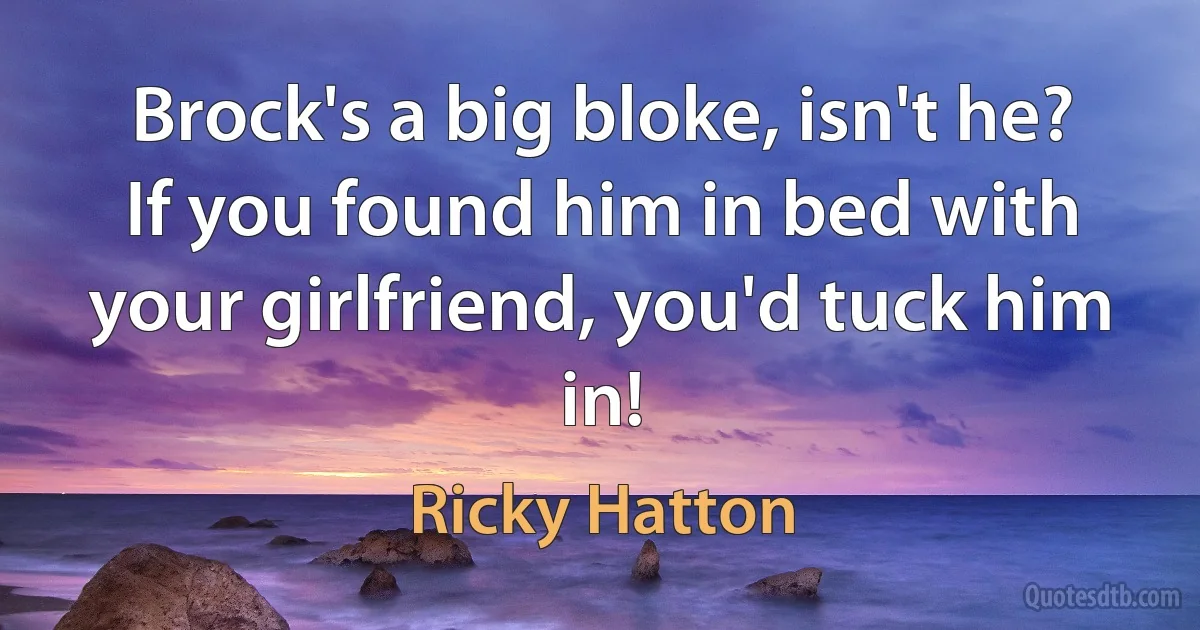 Brock's a big bloke, isn't he? If you found him in bed with your girlfriend, you'd tuck him in! (Ricky Hatton)