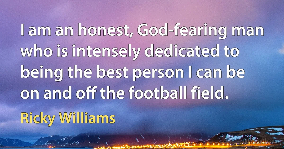 I am an honest, God-fearing man who is intensely dedicated to being the best person I can be on and off the football field. (Ricky Williams)