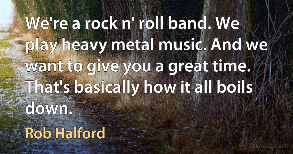 We're a rock n' roll band. We play heavy metal music. And we want to give you a great time. That's basically how it all boils down. (Rob Halford)