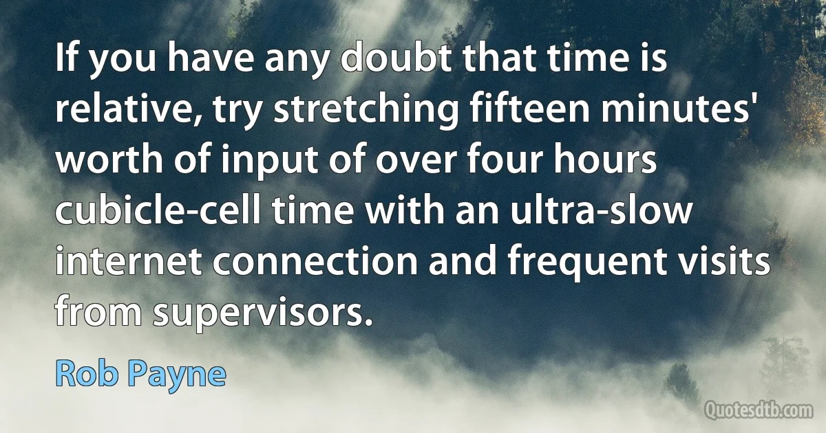 If you have any doubt that time is relative, try stretching fifteen minutes' worth of input of over four hours cubicle-cell time with an ultra-slow internet connection and frequent visits from supervisors. (Rob Payne)