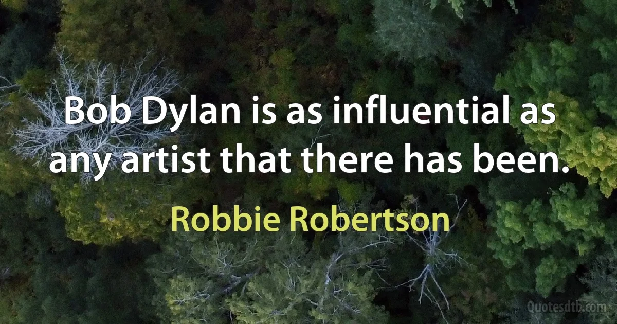 Bob Dylan is as influential as any artist that there has been. (Robbie Robertson)