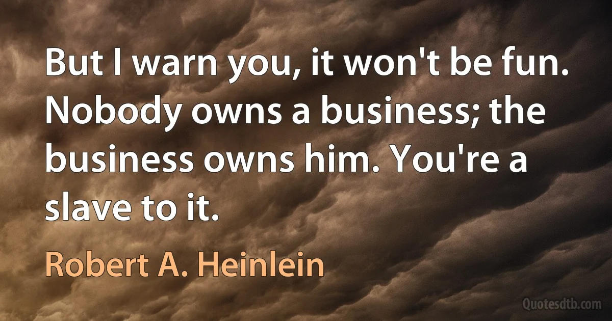 But I warn you, it won't be fun. Nobody owns a business; the business owns him. You're a slave to it. (Robert A. Heinlein)