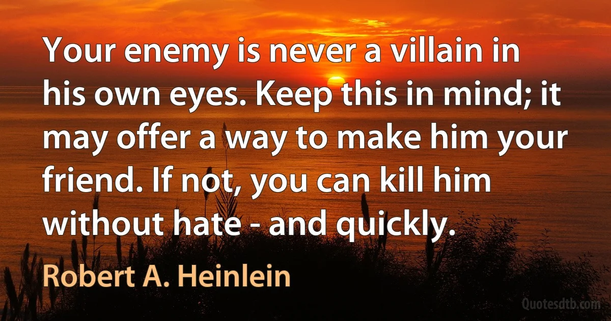 Your enemy is never a villain in his own eyes. Keep this in mind; it may offer a way to make him your friend. If not, you can kill him without hate - and quickly. (Robert A. Heinlein)