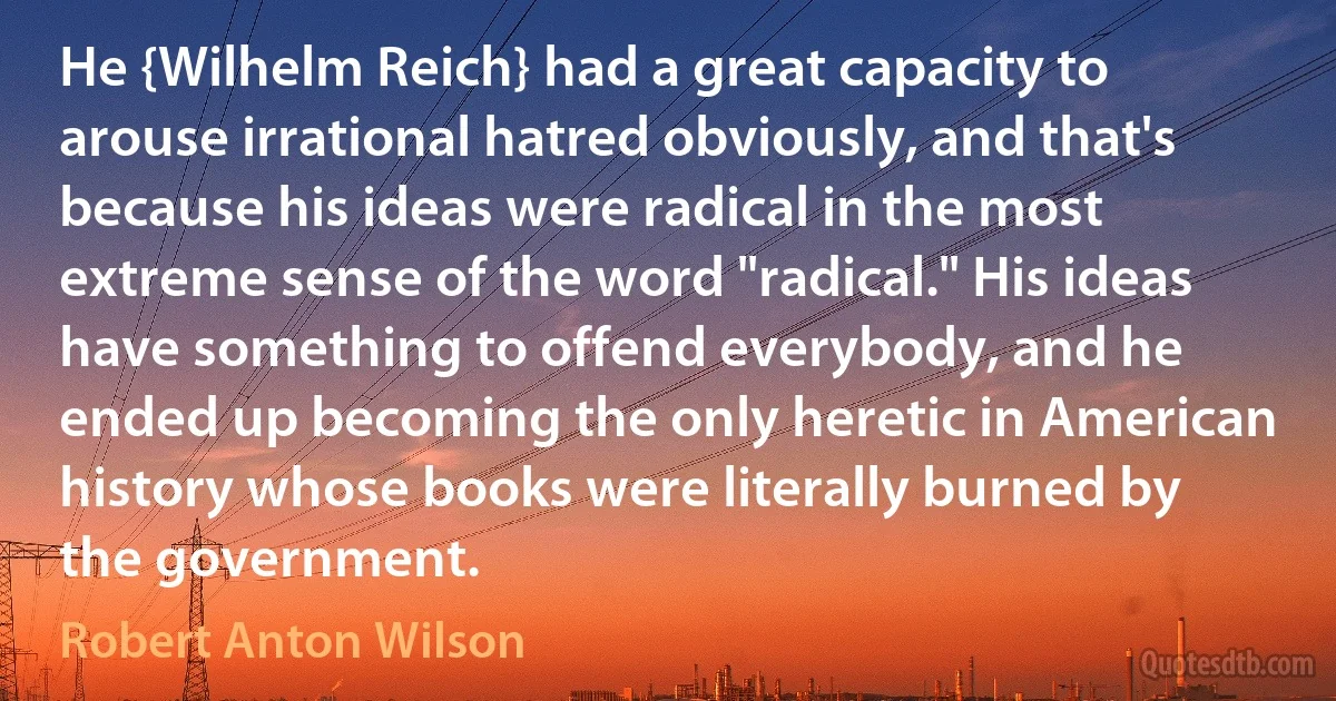 He {Wilhelm Reich} had a great capacity to arouse irrational hatred obviously, and that's because his ideas were radical in the most extreme sense of the word "radical." His ideas have something to offend everybody, and he ended up becoming the only heretic in American history whose books were literally burned by the government. (Robert Anton Wilson)