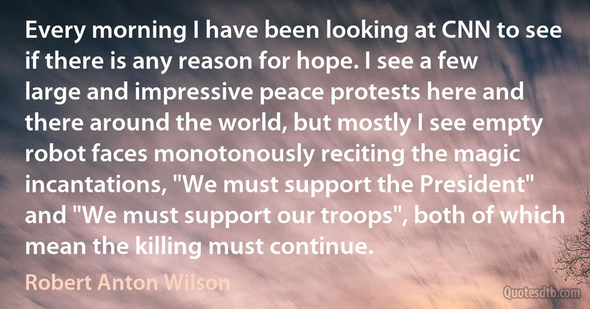 Every morning I have been looking at CNN to see if there is any reason for hope. I see a few large and impressive peace protests here and there around the world, but mostly I see empty robot faces monotonously reciting the magic incantations, "We must support the President" and "We must support our troops", both of which mean the killing must continue. (Robert Anton Wilson)